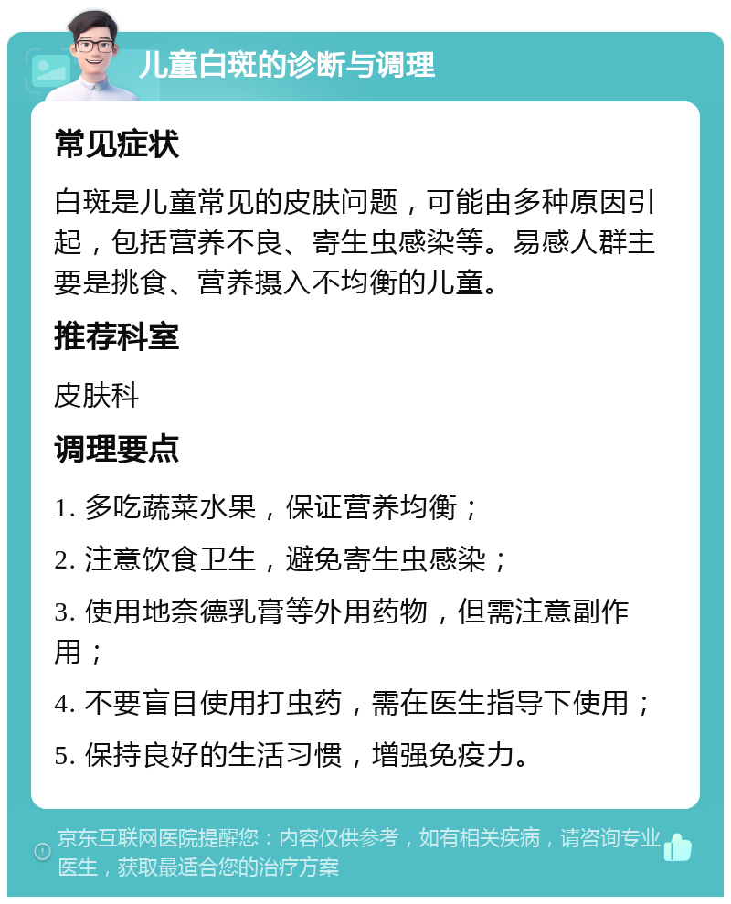 儿童白斑的诊断与调理 常见症状 白斑是儿童常见的皮肤问题，可能由多种原因引起，包括营养不良、寄生虫感染等。易感人群主要是挑食、营养摄入不均衡的儿童。 推荐科室 皮肤科 调理要点 1. 多吃蔬菜水果，保证营养均衡； 2. 注意饮食卫生，避免寄生虫感染； 3. 使用地奈德乳膏等外用药物，但需注意副作用； 4. 不要盲目使用打虫药，需在医生指导下使用； 5. 保持良好的生活习惯，增强免疫力。