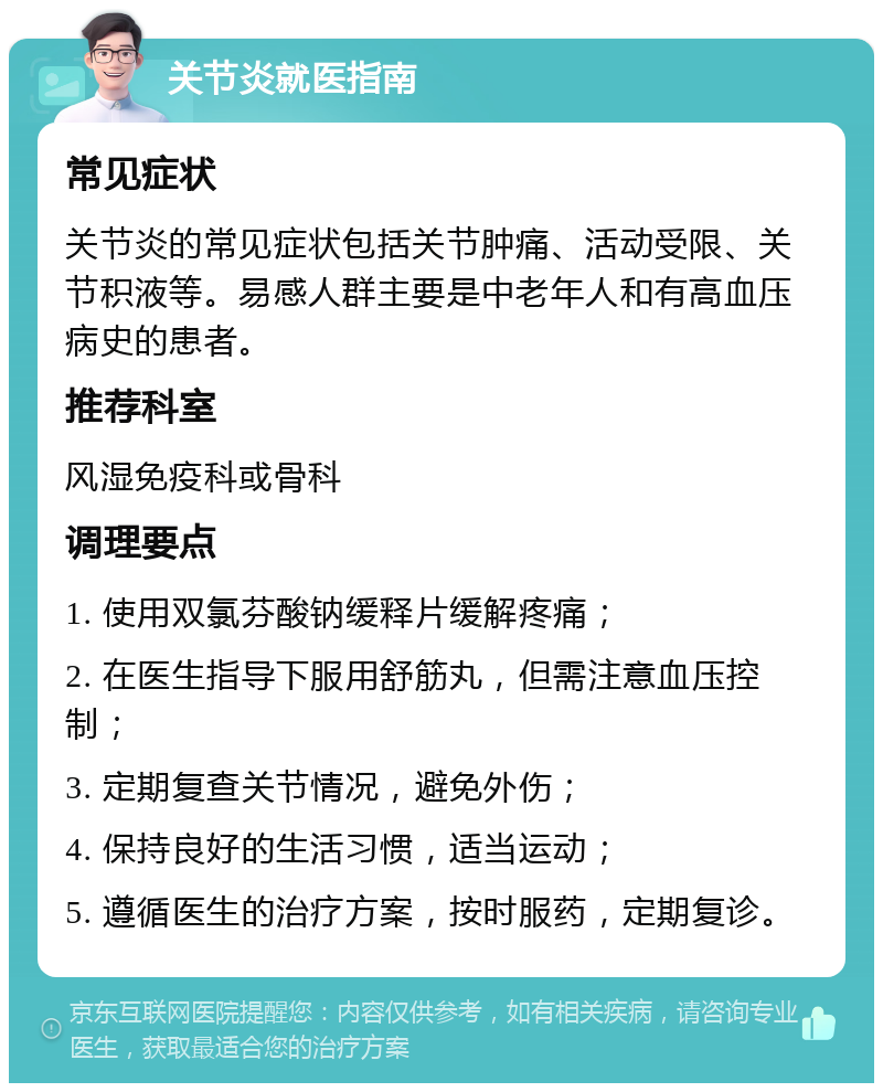 关节炎就医指南 常见症状 关节炎的常见症状包括关节肿痛、活动受限、关节积液等。易感人群主要是中老年人和有高血压病史的患者。 推荐科室 风湿免疫科或骨科 调理要点 1. 使用双氯芬酸钠缓释片缓解疼痛； 2. 在医生指导下服用舒筋丸，但需注意血压控制； 3. 定期复查关节情况，避免外伤； 4. 保持良好的生活习惯，适当运动； 5. 遵循医生的治疗方案，按时服药，定期复诊。