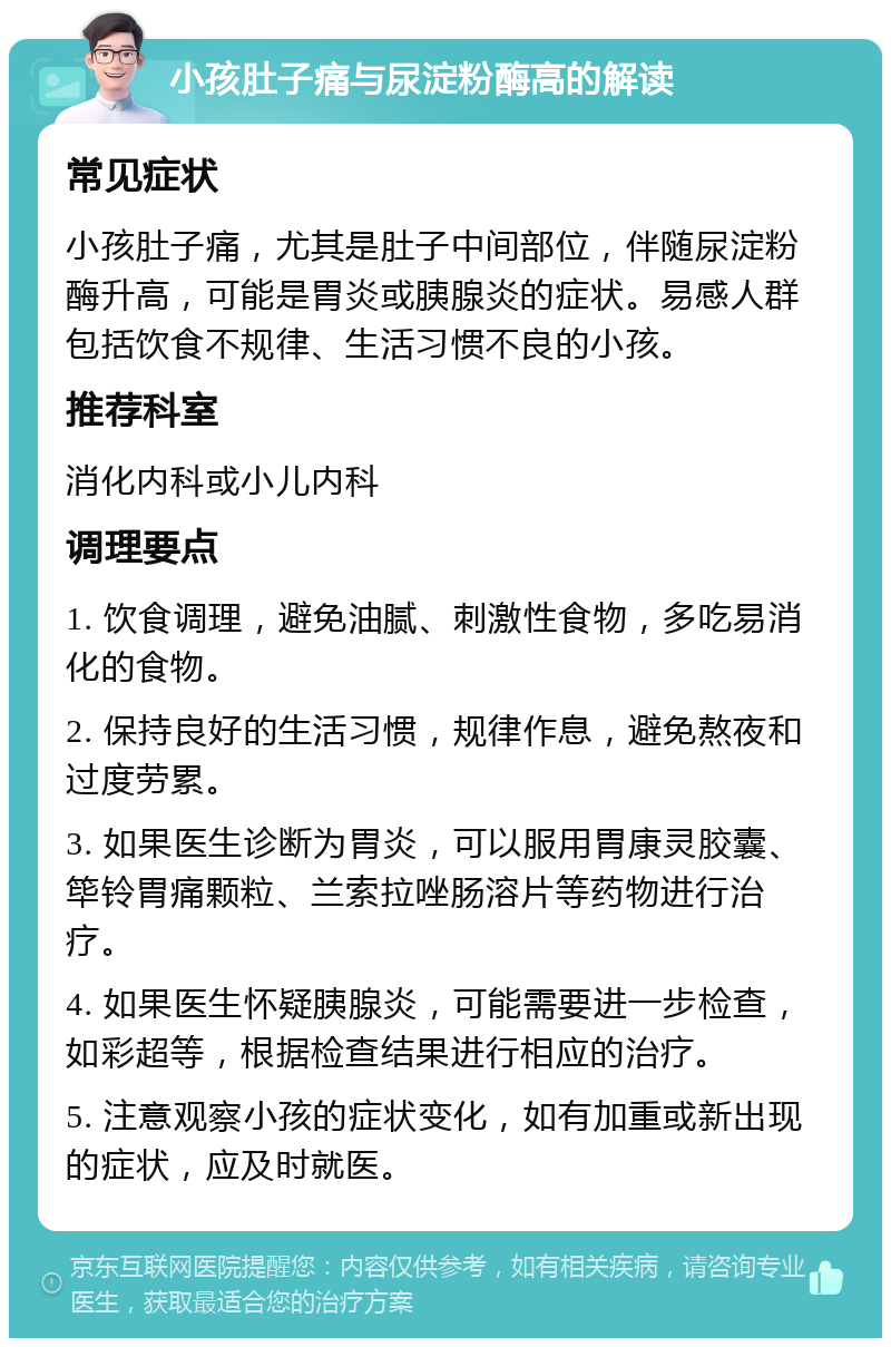 小孩肚子痛与尿淀粉酶高的解读 常见症状 小孩肚子痛，尤其是肚子中间部位，伴随尿淀粉酶升高，可能是胃炎或胰腺炎的症状。易感人群包括饮食不规律、生活习惯不良的小孩。 推荐科室 消化内科或小儿内科 调理要点 1. 饮食调理，避免油腻、刺激性食物，多吃易消化的食物。 2. 保持良好的生活习惯，规律作息，避免熬夜和过度劳累。 3. 如果医生诊断为胃炎，可以服用胃康灵胶囊、筚铃胃痛颗粒、兰索拉唑肠溶片等药物进行治疗。 4. 如果医生怀疑胰腺炎，可能需要进一步检查，如彩超等，根据检查结果进行相应的治疗。 5. 注意观察小孩的症状变化，如有加重或新出现的症状，应及时就医。