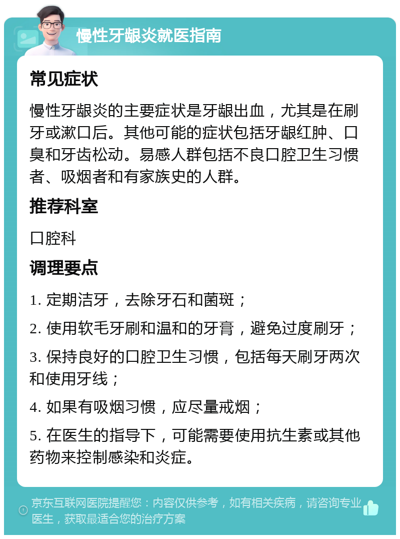 慢性牙龈炎就医指南 常见症状 慢性牙龈炎的主要症状是牙龈出血，尤其是在刷牙或漱口后。其他可能的症状包括牙龈红肿、口臭和牙齿松动。易感人群包括不良口腔卫生习惯者、吸烟者和有家族史的人群。 推荐科室 口腔科 调理要点 1. 定期洁牙，去除牙石和菌斑； 2. 使用软毛牙刷和温和的牙膏，避免过度刷牙； 3. 保持良好的口腔卫生习惯，包括每天刷牙两次和使用牙线； 4. 如果有吸烟习惯，应尽量戒烟； 5. 在医生的指导下，可能需要使用抗生素或其他药物来控制感染和炎症。