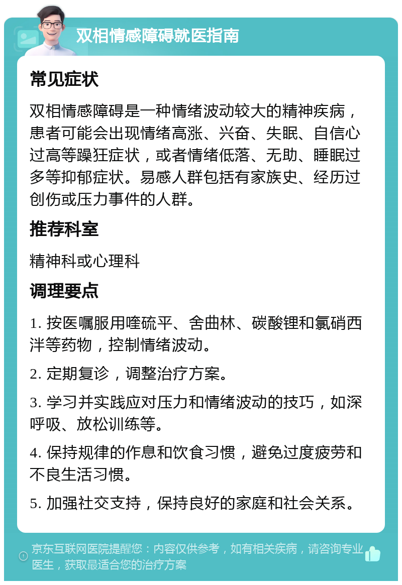 双相情感障碍就医指南 常见症状 双相情感障碍是一种情绪波动较大的精神疾病，患者可能会出现情绪高涨、兴奋、失眠、自信心过高等躁狂症状，或者情绪低落、无助、睡眠过多等抑郁症状。易感人群包括有家族史、经历过创伤或压力事件的人群。 推荐科室 精神科或心理科 调理要点 1. 按医嘱服用喹硫平、舍曲林、碳酸锂和氯硝西泮等药物，控制情绪波动。 2. 定期复诊，调整治疗方案。 3. 学习并实践应对压力和情绪波动的技巧，如深呼吸、放松训练等。 4. 保持规律的作息和饮食习惯，避免过度疲劳和不良生活习惯。 5. 加强社交支持，保持良好的家庭和社会关系。