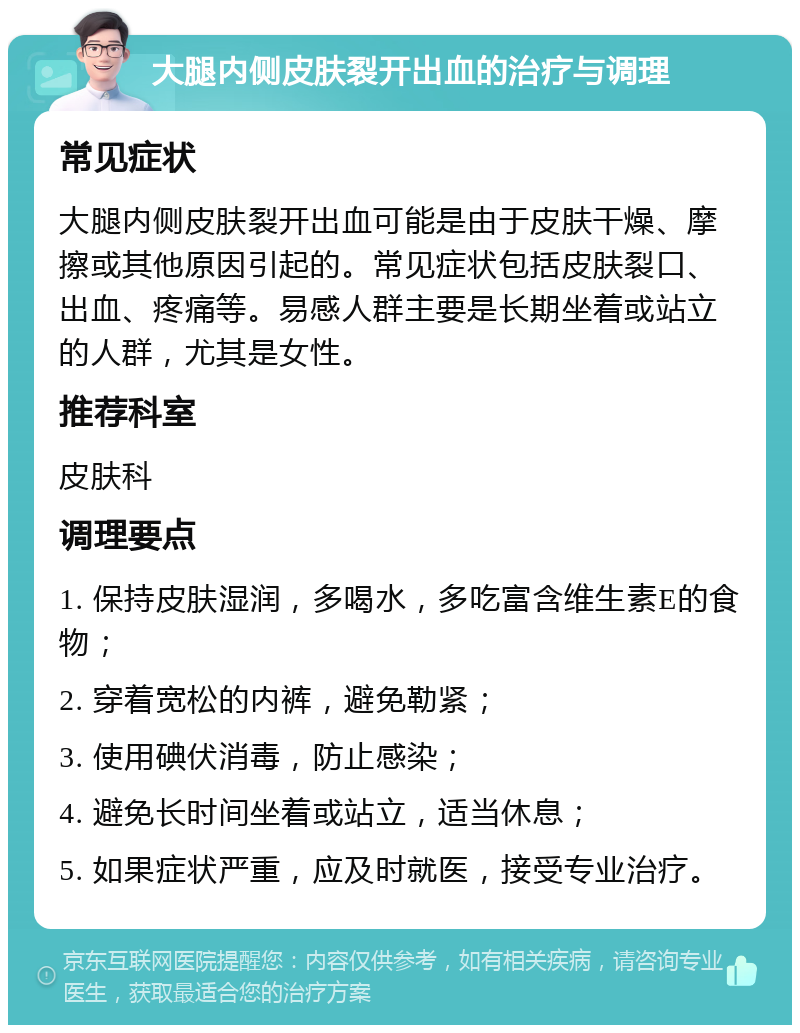 大腿内侧皮肤裂开出血的治疗与调理 常见症状 大腿内侧皮肤裂开出血可能是由于皮肤干燥、摩擦或其他原因引起的。常见症状包括皮肤裂口、出血、疼痛等。易感人群主要是长期坐着或站立的人群，尤其是女性。 推荐科室 皮肤科 调理要点 1. 保持皮肤湿润，多喝水，多吃富含维生素E的食物； 2. 穿着宽松的内裤，避免勒紧； 3. 使用碘伏消毒，防止感染； 4. 避免长时间坐着或站立，适当休息； 5. 如果症状严重，应及时就医，接受专业治疗。