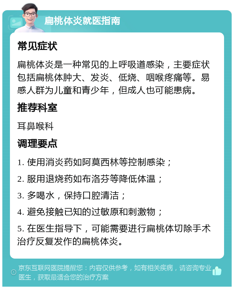 扁桃体炎就医指南 常见症状 扁桃体炎是一种常见的上呼吸道感染，主要症状包括扁桃体肿大、发炎、低烧、咽喉疼痛等。易感人群为儿童和青少年，但成人也可能患病。 推荐科室 耳鼻喉科 调理要点 1. 使用消炎药如阿莫西林等控制感染； 2. 服用退烧药如布洛芬等降低体温； 3. 多喝水，保持口腔清洁； 4. 避免接触已知的过敏原和刺激物； 5. 在医生指导下，可能需要进行扁桃体切除手术治疗反复发作的扁桃体炎。