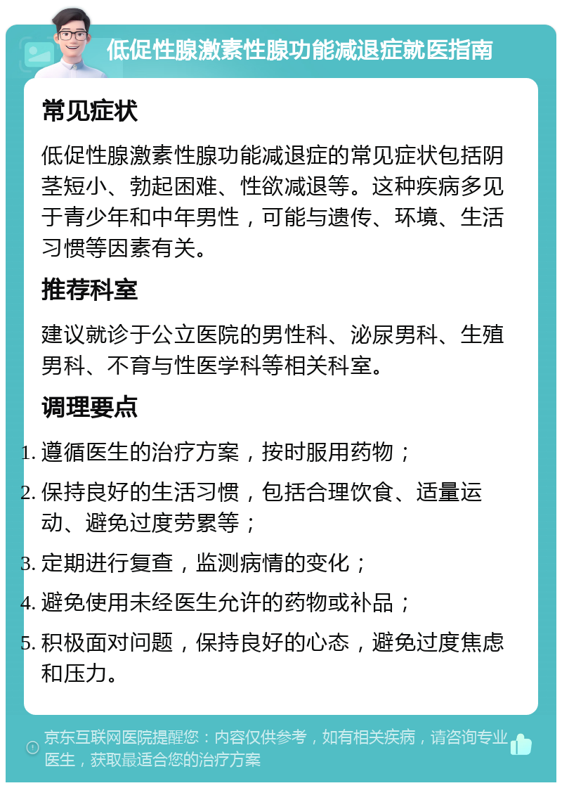 低促性腺激素性腺功能减退症就医指南 常见症状 低促性腺激素性腺功能减退症的常见症状包括阴茎短小、勃起困难、性欲减退等。这种疾病多见于青少年和中年男性，可能与遗传、环境、生活习惯等因素有关。 推荐科室 建议就诊于公立医院的男性科、泌尿男科、生殖男科、不育与性医学科等相关科室。 调理要点 遵循医生的治疗方案，按时服用药物； 保持良好的生活习惯，包括合理饮食、适量运动、避免过度劳累等； 定期进行复查，监测病情的变化； 避免使用未经医生允许的药物或补品； 积极面对问题，保持良好的心态，避免过度焦虑和压力。