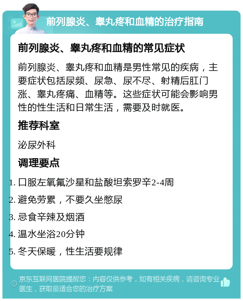 前列腺炎、睾丸疼和血精的治疗指南 前列腺炎、睾丸疼和血精的常见症状 前列腺炎、睾丸疼和血精是男性常见的疾病，主要症状包括尿频、尿急、尿不尽、射精后肛门涨、睾丸疼痛、血精等。这些症状可能会影响男性的性生活和日常生活，需要及时就医。 推荐科室 泌尿外科 调理要点 口服左氧氟沙星和盐酸坦索罗辛2-4周 避免劳累，不要久坐憋尿 忌食辛辣及烟酒 温水坐浴20分钟 冬天保暖，性生活要规律