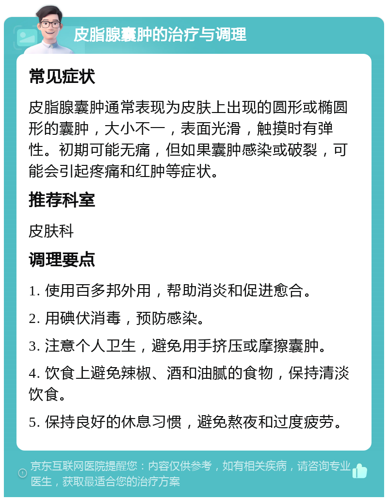 皮脂腺囊肿的治疗与调理 常见症状 皮脂腺囊肿通常表现为皮肤上出现的圆形或椭圆形的囊肿，大小不一，表面光滑，触摸时有弹性。初期可能无痛，但如果囊肿感染或破裂，可能会引起疼痛和红肿等症状。 推荐科室 皮肤科 调理要点 1. 使用百多邦外用，帮助消炎和促进愈合。 2. 用碘伏消毒，预防感染。 3. 注意个人卫生，避免用手挤压或摩擦囊肿。 4. 饮食上避免辣椒、酒和油腻的食物，保持清淡饮食。 5. 保持良好的休息习惯，避免熬夜和过度疲劳。