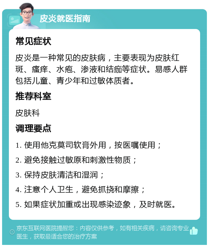 皮炎就医指南 常见症状 皮炎是一种常见的皮肤病，主要表现为皮肤红斑、瘙痒、水疱、渗液和结痂等症状。易感人群包括儿童、青少年和过敏体质者。 推荐科室 皮肤科 调理要点 1. 使用他克莫司软膏外用，按医嘱使用； 2. 避免接触过敏原和刺激性物质； 3. 保持皮肤清洁和湿润； 4. 注意个人卫生，避免抓挠和摩擦； 5. 如果症状加重或出现感染迹象，及时就医。