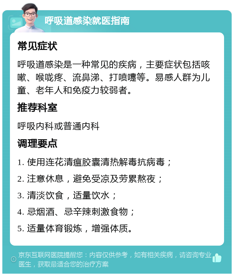 呼吸道感染就医指南 常见症状 呼吸道感染是一种常见的疾病，主要症状包括咳嗽、喉咙疼、流鼻涕、打喷嚏等。易感人群为儿童、老年人和免疫力较弱者。 推荐科室 呼吸内科或普通内科 调理要点 1. 使用连花清瘟胶囊清热解毒抗病毒； 2. 注意休息，避免受凉及劳累熬夜； 3. 清淡饮食，适量饮水； 4. 忌烟酒、忌辛辣刺激食物； 5. 适量体育锻炼，增强体质。