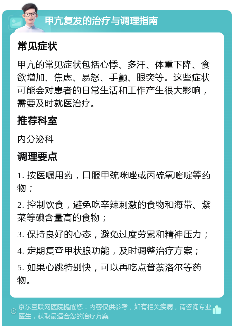 甲亢复发的治疗与调理指南 常见症状 甲亢的常见症状包括心悸、多汗、体重下降、食欲增加、焦虑、易怒、手颤、眼突等。这些症状可能会对患者的日常生活和工作产生很大影响，需要及时就医治疗。 推荐科室 内分泌科 调理要点 1. 按医嘱用药，口服甲巯咪唑或丙硫氧嘧啶等药物； 2. 控制饮食，避免吃辛辣刺激的食物和海带、紫菜等碘含量高的食物； 3. 保持良好的心态，避免过度劳累和精神压力； 4. 定期复查甲状腺功能，及时调整治疗方案； 5. 如果心跳特别快，可以再吃点普萘洛尔等药物。