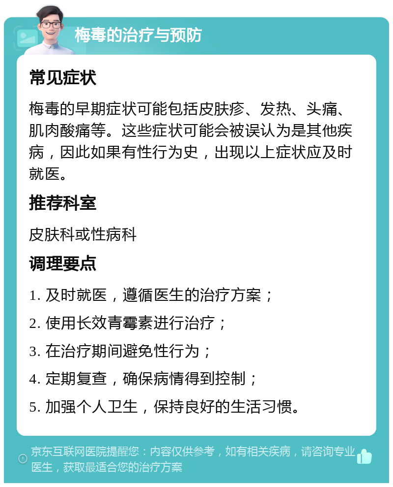 梅毒的治疗与预防 常见症状 梅毒的早期症状可能包括皮肤疹、发热、头痛、肌肉酸痛等。这些症状可能会被误认为是其他疾病，因此如果有性行为史，出现以上症状应及时就医。 推荐科室 皮肤科或性病科 调理要点 1. 及时就医，遵循医生的治疗方案； 2. 使用长效青霉素进行治疗； 3. 在治疗期间避免性行为； 4. 定期复查，确保病情得到控制； 5. 加强个人卫生，保持良好的生活习惯。