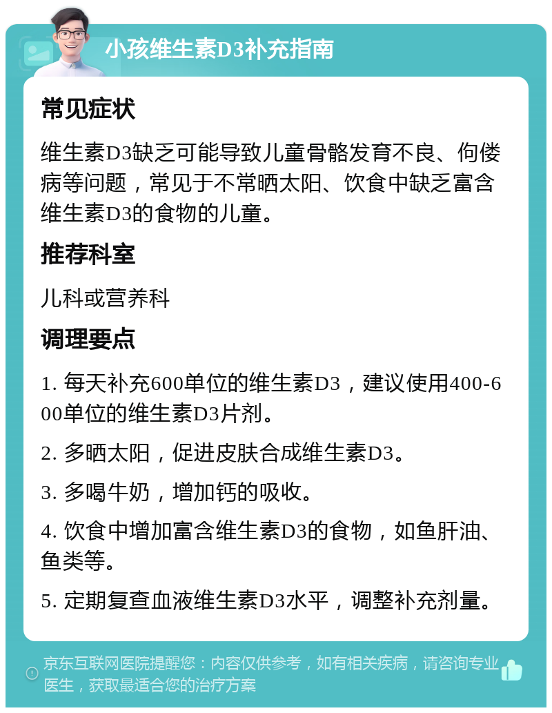 小孩维生素D3补充指南 常见症状 维生素D3缺乏可能导致儿童骨骼发育不良、佝偻病等问题，常见于不常晒太阳、饮食中缺乏富含维生素D3的食物的儿童。 推荐科室 儿科或营养科 调理要点 1. 每天补充600单位的维生素D3，建议使用400-600单位的维生素D3片剂。 2. 多晒太阳，促进皮肤合成维生素D3。 3. 多喝牛奶，增加钙的吸收。 4. 饮食中增加富含维生素D3的食物，如鱼肝油、鱼类等。 5. 定期复查血液维生素D3水平，调整补充剂量。