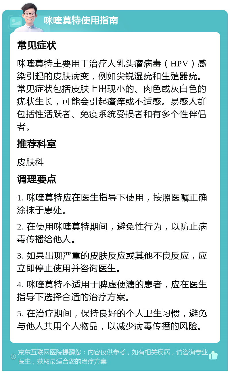 咪喹莫特使用指南 常见症状 咪喹莫特主要用于治疗人乳头瘤病毒（HPV）感染引起的皮肤病变，例如尖锐湿疣和生殖器疣。常见症状包括皮肤上出现小的、肉色或灰白色的疣状生长，可能会引起瘙痒或不适感。易感人群包括性活跃者、免疫系统受损者和有多个性伴侣者。 推荐科室 皮肤科 调理要点 1. 咪喹莫特应在医生指导下使用，按照医嘱正确涂抹于患处。 2. 在使用咪喹莫特期间，避免性行为，以防止病毒传播给他人。 3. 如果出现严重的皮肤反应或其他不良反应，应立即停止使用并咨询医生。 4. 咪喹莫特不适用于脾虚便溏的患者，应在医生指导下选择合适的治疗方案。 5. 在治疗期间，保持良好的个人卫生习惯，避免与他人共用个人物品，以减少病毒传播的风险。