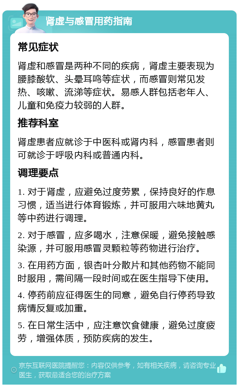 肾虚与感冒用药指南 常见症状 肾虚和感冒是两种不同的疾病，肾虚主要表现为腰膝酸软、头晕耳鸣等症状，而感冒则常见发热、咳嗽、流涕等症状。易感人群包括老年人、儿童和免疫力较弱的人群。 推荐科室 肾虚患者应就诊于中医科或肾内科，感冒患者则可就诊于呼吸内科或普通内科。 调理要点 1. 对于肾虚，应避免过度劳累，保持良好的作息习惯，适当进行体育锻炼，并可服用六味地黄丸等中药进行调理。 2. 对于感冒，应多喝水，注意保暖，避免接触感染源，并可服用感冒灵颗粒等药物进行治疗。 3. 在用药方面，银杏叶分散片和其他药物不能同时服用，需间隔一段时间或在医生指导下使用。 4. 停药前应征得医生的同意，避免自行停药导致病情反复或加重。 5. 在日常生活中，应注意饮食健康，避免过度疲劳，增强体质，预防疾病的发生。