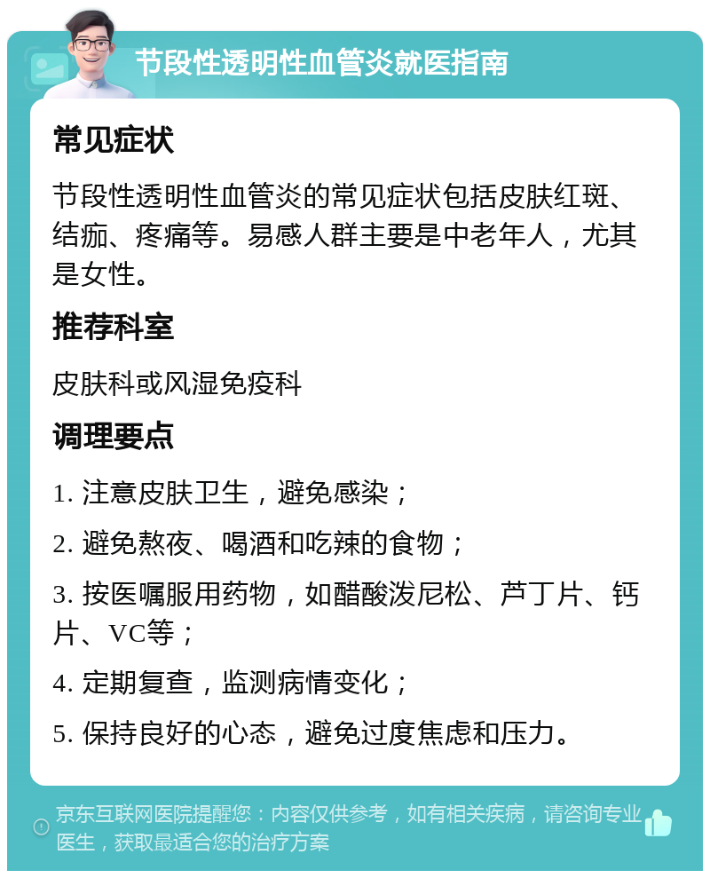 节段性透明性血管炎就医指南 常见症状 节段性透明性血管炎的常见症状包括皮肤红斑、结痂、疼痛等。易感人群主要是中老年人，尤其是女性。 推荐科室 皮肤科或风湿免疫科 调理要点 1. 注意皮肤卫生，避免感染； 2. 避免熬夜、喝酒和吃辣的食物； 3. 按医嘱服用药物，如醋酸泼尼松、芦丁片、钙片、VC等； 4. 定期复查，监测病情变化； 5. 保持良好的心态，避免过度焦虑和压力。