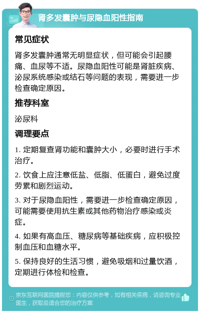 肾多发囊肿与尿隐血阳性指南 常见症状 肾多发囊肿通常无明显症状，但可能会引起腰痛、血尿等不适。尿隐血阳性可能是肾脏疾病、泌尿系统感染或结石等问题的表现，需要进一步检查确定原因。 推荐科室 泌尿科 调理要点 1. 定期复查肾功能和囊肿大小，必要时进行手术治疗。 2. 饮食上应注意低盐、低脂、低蛋白，避免过度劳累和剧烈运动。 3. 对于尿隐血阳性，需要进一步检查确定原因，可能需要使用抗生素或其他药物治疗感染或炎症。 4. 如果有高血压、糖尿病等基础疾病，应积极控制血压和血糖水平。 5. 保持良好的生活习惯，避免吸烟和过量饮酒，定期进行体检和检查。