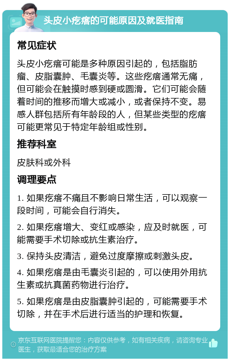 头皮小疙瘩的可能原因及就医指南 常见症状 头皮小疙瘩可能是多种原因引起的，包括脂肪瘤、皮脂囊肿、毛囊炎等。这些疙瘩通常无痛，但可能会在触摸时感到硬或圆滑。它们可能会随着时间的推移而增大或减小，或者保持不变。易感人群包括所有年龄段的人，但某些类型的疙瘩可能更常见于特定年龄组或性别。 推荐科室 皮肤科或外科 调理要点 1. 如果疙瘩不痛且不影响日常生活，可以观察一段时间，可能会自行消失。 2. 如果疙瘩增大、变红或感染，应及时就医，可能需要手术切除或抗生素治疗。 3. 保持头皮清洁，避免过度摩擦或刺激头皮。 4. 如果疙瘩是由毛囊炎引起的，可以使用外用抗生素或抗真菌药物进行治疗。 5. 如果疙瘩是由皮脂囊肿引起的，可能需要手术切除，并在手术后进行适当的护理和恢复。