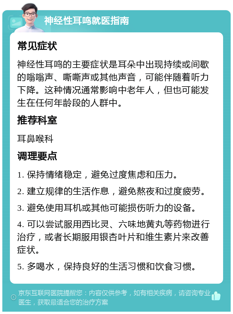 神经性耳鸣就医指南 常见症状 神经性耳鸣的主要症状是耳朵中出现持续或间歇的嗡嗡声、嘶嘶声或其他声音，可能伴随着听力下降。这种情况通常影响中老年人，但也可能发生在任何年龄段的人群中。 推荐科室 耳鼻喉科 调理要点 1. 保持情绪稳定，避免过度焦虑和压力。 2. 建立规律的生活作息，避免熬夜和过度疲劳。 3. 避免使用耳机或其他可能损伤听力的设备。 4. 可以尝试服用西比灵、六味地黄丸等药物进行治疗，或者长期服用银杏叶片和维生素片来改善症状。 5. 多喝水，保持良好的生活习惯和饮食习惯。