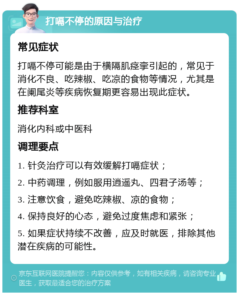 打嗝不停的原因与治疗 常见症状 打嗝不停可能是由于横隔肌痉挛引起的，常见于消化不良、吃辣椒、吃凉的食物等情况，尤其是在阑尾炎等疾病恢复期更容易出现此症状。 推荐科室 消化内科或中医科 调理要点 1. 针灸治疗可以有效缓解打嗝症状； 2. 中药调理，例如服用逍遥丸、四君子汤等； 3. 注意饮食，避免吃辣椒、凉的食物； 4. 保持良好的心态，避免过度焦虑和紧张； 5. 如果症状持续不改善，应及时就医，排除其他潜在疾病的可能性。