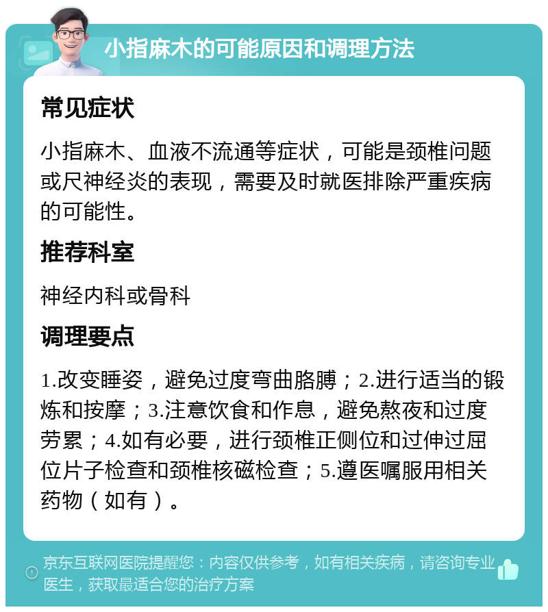 小指麻木的可能原因和调理方法 常见症状 小指麻木、血液不流通等症状，可能是颈椎问题或尺神经炎的表现，需要及时就医排除严重疾病的可能性。 推荐科室 神经内科或骨科 调理要点 1.改变睡姿，避免过度弯曲胳膊；2.进行适当的锻炼和按摩；3.注意饮食和作息，避免熬夜和过度劳累；4.如有必要，进行颈椎正侧位和过伸过屈位片子检查和颈椎核磁检查；5.遵医嘱服用相关药物（如有）。