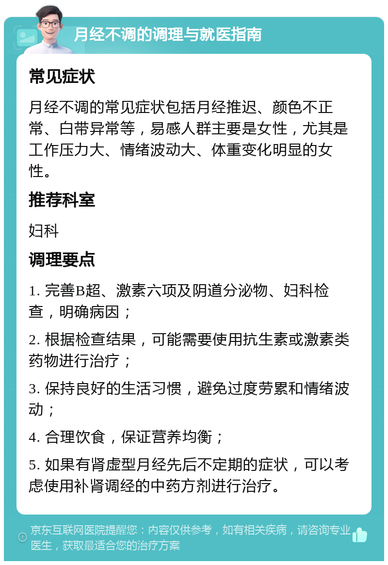 月经不调的调理与就医指南 常见症状 月经不调的常见症状包括月经推迟、颜色不正常、白带异常等，易感人群主要是女性，尤其是工作压力大、情绪波动大、体重变化明显的女性。 推荐科室 妇科 调理要点 1. 完善B超、激素六项及阴道分泌物、妇科检查，明确病因； 2. 根据检查结果，可能需要使用抗生素或激素类药物进行治疗； 3. 保持良好的生活习惯，避免过度劳累和情绪波动； 4. 合理饮食，保证营养均衡； 5. 如果有肾虚型月经先后不定期的症状，可以考虑使用补肾调经的中药方剂进行治疗。