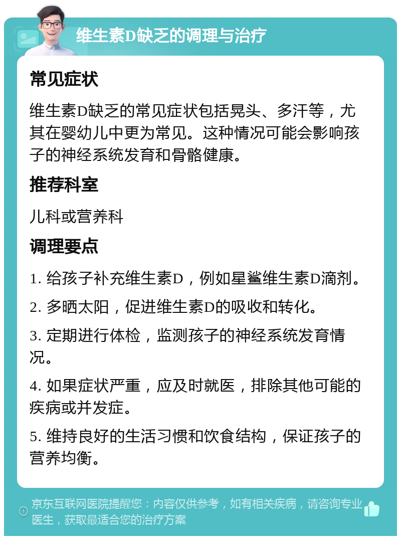 维生素D缺乏的调理与治疗 常见症状 维生素D缺乏的常见症状包括晃头、多汗等，尤其在婴幼儿中更为常见。这种情况可能会影响孩子的神经系统发育和骨骼健康。 推荐科室 儿科或营养科 调理要点 1. 给孩子补充维生素D，例如星鲨维生素D滴剂。 2. 多晒太阳，促进维生素D的吸收和转化。 3. 定期进行体检，监测孩子的神经系统发育情况。 4. 如果症状严重，应及时就医，排除其他可能的疾病或并发症。 5. 维持良好的生活习惯和饮食结构，保证孩子的营养均衡。