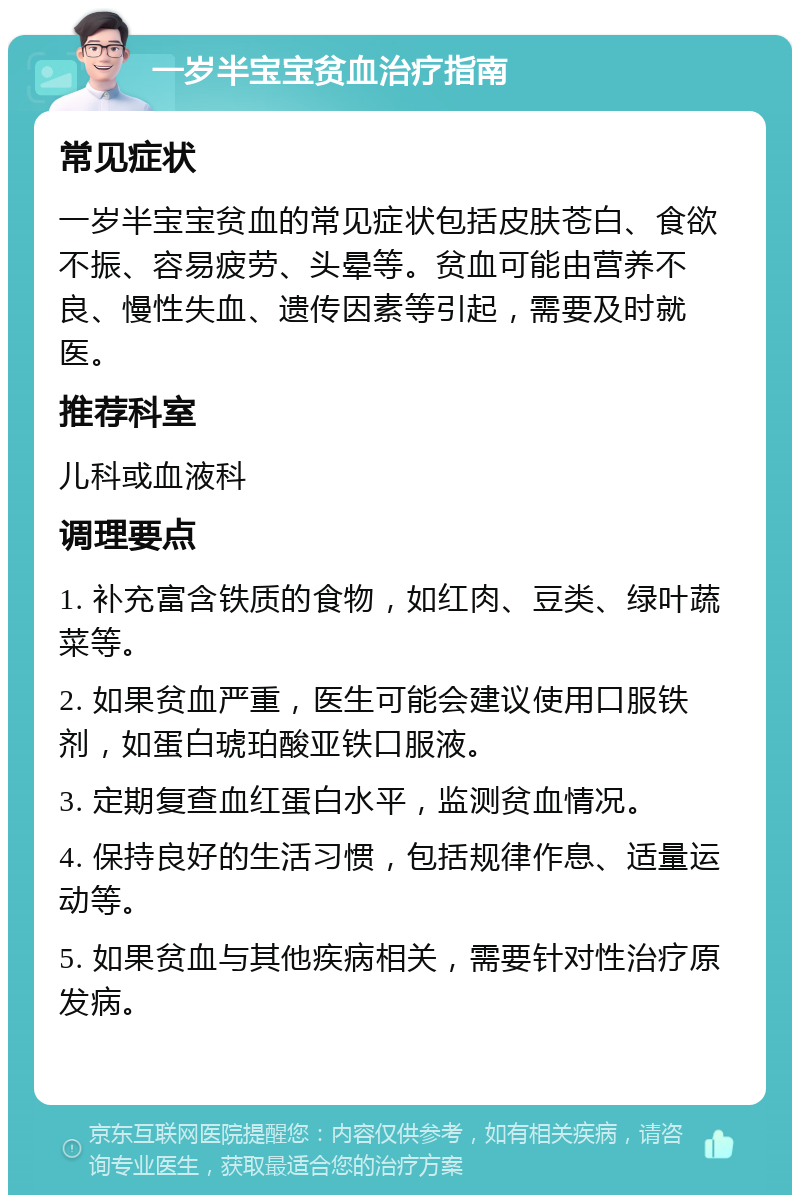 一岁半宝宝贫血治疗指南 常见症状 一岁半宝宝贫血的常见症状包括皮肤苍白、食欲不振、容易疲劳、头晕等。贫血可能由营养不良、慢性失血、遗传因素等引起，需要及时就医。 推荐科室 儿科或血液科 调理要点 1. 补充富含铁质的食物，如红肉、豆类、绿叶蔬菜等。 2. 如果贫血严重，医生可能会建议使用口服铁剂，如蛋白琥珀酸亚铁口服液。 3. 定期复查血红蛋白水平，监测贫血情况。 4. 保持良好的生活习惯，包括规律作息、适量运动等。 5. 如果贫血与其他疾病相关，需要针对性治疗原发病。