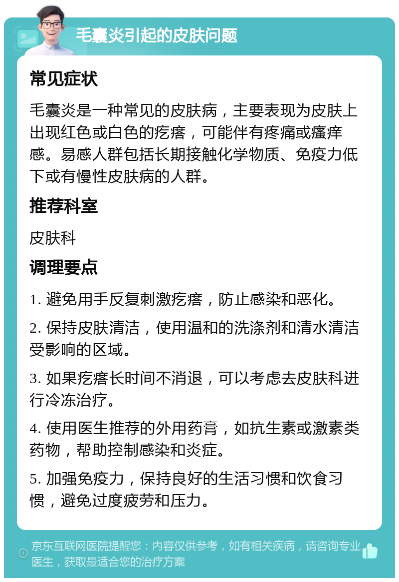 毛囊炎引起的皮肤问题 常见症状 毛囊炎是一种常见的皮肤病，主要表现为皮肤上出现红色或白色的疙瘩，可能伴有疼痛或瘙痒感。易感人群包括长期接触化学物质、免疫力低下或有慢性皮肤病的人群。 推荐科室 皮肤科 调理要点 1. 避免用手反复刺激疙瘩，防止感染和恶化。 2. 保持皮肤清洁，使用温和的洗涤剂和清水清洁受影响的区域。 3. 如果疙瘩长时间不消退，可以考虑去皮肤科进行冷冻治疗。 4. 使用医生推荐的外用药膏，如抗生素或激素类药物，帮助控制感染和炎症。 5. 加强免疫力，保持良好的生活习惯和饮食习惯，避免过度疲劳和压力。