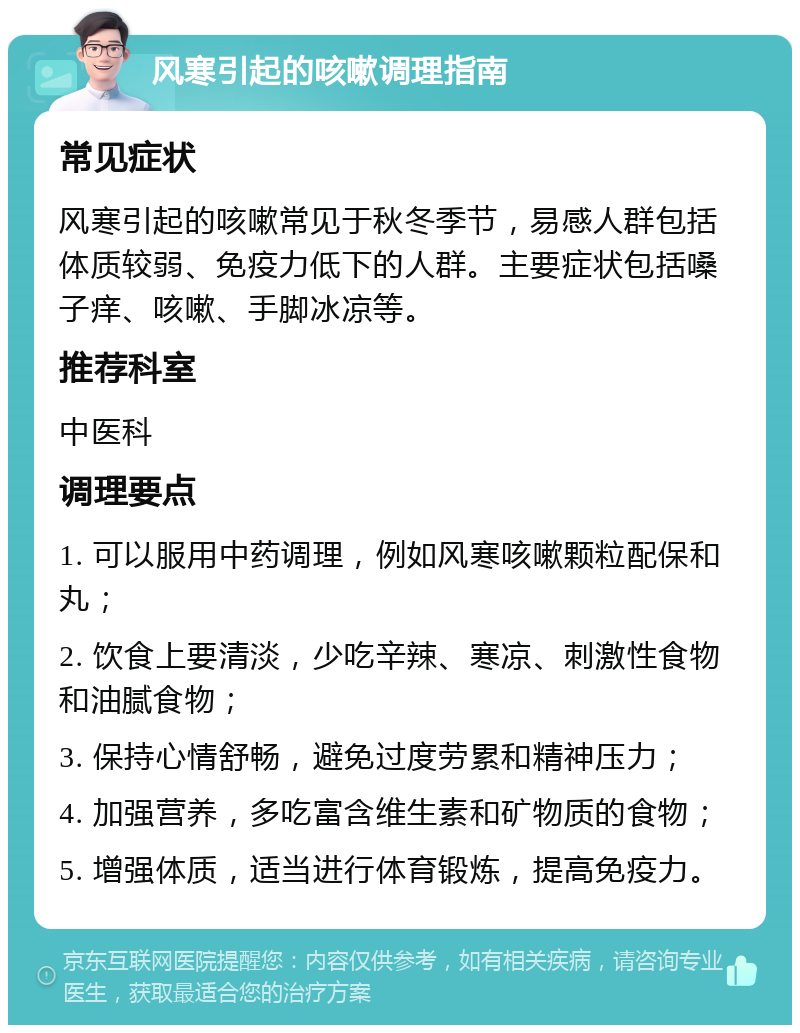 风寒引起的咳嗽调理指南 常见症状 风寒引起的咳嗽常见于秋冬季节，易感人群包括体质较弱、免疫力低下的人群。主要症状包括嗓子痒、咳嗽、手脚冰凉等。 推荐科室 中医科 调理要点 1. 可以服用中药调理，例如风寒咳嗽颗粒配保和丸； 2. 饮食上要清淡，少吃辛辣、寒凉、刺激性食物和油腻食物； 3. 保持心情舒畅，避免过度劳累和精神压力； 4. 加强营养，多吃富含维生素和矿物质的食物； 5. 增强体质，适当进行体育锻炼，提高免疫力。