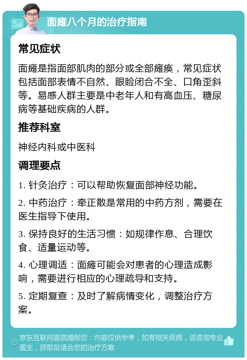 面瘫八个月的治疗指南 常见症状 面瘫是指面部肌肉的部分或全部瘫痪，常见症状包括面部表情不自然、眼睑闭合不全、口角歪斜等。易感人群主要是中老年人和有高血压、糖尿病等基础疾病的人群。 推荐科室 神经内科或中医科 调理要点 1. 针灸治疗：可以帮助恢复面部神经功能。 2. 中药治疗：牵正散是常用的中药方剂，需要在医生指导下使用。 3. 保持良好的生活习惯：如规律作息、合理饮食、适量运动等。 4. 心理调适：面瘫可能会对患者的心理造成影响，需要进行相应的心理疏导和支持。 5. 定期复查：及时了解病情变化，调整治疗方案。