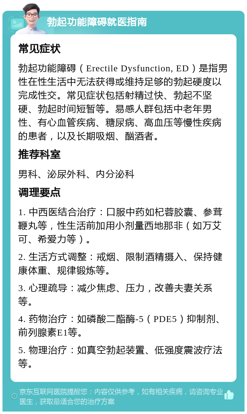 勃起功能障碍就医指南 常见症状 勃起功能障碍（Erectile Dysfunction, ED）是指男性在性生活中无法获得或维持足够的勃起硬度以完成性交。常见症状包括射精过快、勃起不坚硬、勃起时间短暂等。易感人群包括中老年男性、有心血管疾病、糖尿病、高血压等慢性疾病的患者，以及长期吸烟、酗酒者。 推荐科室 男科、泌尿外科、内分泌科 调理要点 1. 中西医结合治疗：口服中药如杞蓉胶囊、参茸鞭丸等，性生活前加用小剂量西地那非（如万艾可、希爱力等）。 2. 生活方式调整：戒烟、限制酒精摄入、保持健康体重、规律锻炼等。 3. 心理疏导：减少焦虑、压力，改善夫妻关系等。 4. 药物治疗：如磷酸二酯酶-5（PDE5）抑制剂、前列腺素E1等。 5. 物理治疗：如真空勃起装置、低强度震波疗法等。