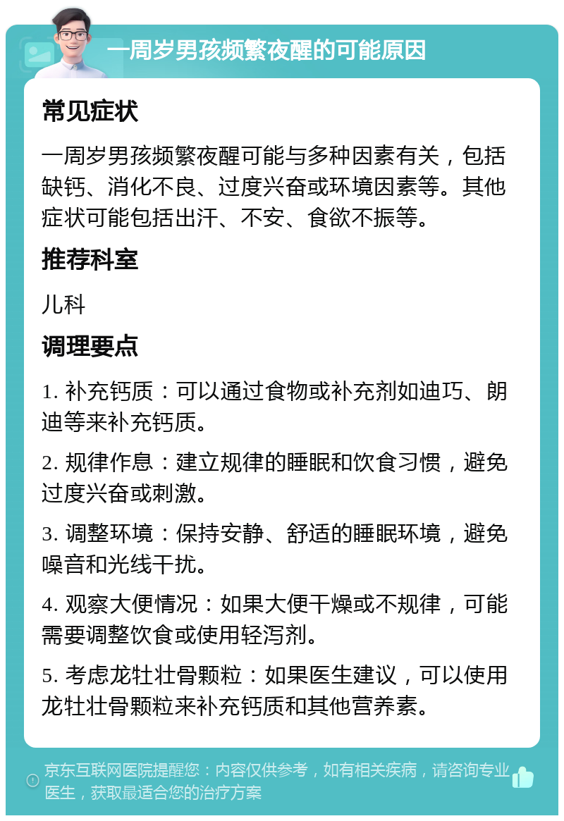 一周岁男孩频繁夜醒的可能原因 常见症状 一周岁男孩频繁夜醒可能与多种因素有关，包括缺钙、消化不良、过度兴奋或环境因素等。其他症状可能包括出汗、不安、食欲不振等。 推荐科室 儿科 调理要点 1. 补充钙质：可以通过食物或补充剂如迪巧、朗迪等来补充钙质。 2. 规律作息：建立规律的睡眠和饮食习惯，避免过度兴奋或刺激。 3. 调整环境：保持安静、舒适的睡眠环境，避免噪音和光线干扰。 4. 观察大便情况：如果大便干燥或不规律，可能需要调整饮食或使用轻泻剂。 5. 考虑龙牡壮骨颗粒：如果医生建议，可以使用龙牡壮骨颗粒来补充钙质和其他营养素。