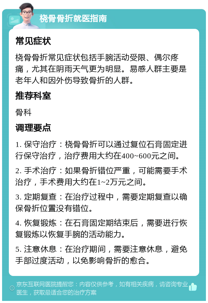 桡骨骨折就医指南 常见症状 桡骨骨折常见症状包括手腕活动受限、偶尔疼痛，尤其在阴雨天气更为明显。易感人群主要是老年人和因外伤导致骨折的人群。 推荐科室 骨科 调理要点 1. 保守治疗：桡骨骨折可以通过复位石膏固定进行保守治疗，治疗费用大约在400~600元之间。 2. 手术治疗：如果骨折错位严重，可能需要手术治疗，手术费用大约在1~2万元之间。 3. 定期复查：在治疗过程中，需要定期复查以确保骨折位置没有错位。 4. 恢复锻炼：在石膏固定期结束后，需要进行恢复锻炼以恢复手腕的活动能力。 5. 注意休息：在治疗期间，需要注意休息，避免手部过度活动，以免影响骨折的愈合。