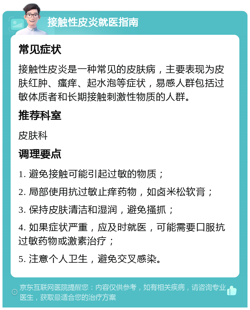 接触性皮炎就医指南 常见症状 接触性皮炎是一种常见的皮肤病，主要表现为皮肤红肿、瘙痒、起水泡等症状，易感人群包括过敏体质者和长期接触刺激性物质的人群。 推荐科室 皮肤科 调理要点 1. 避免接触可能引起过敏的物质； 2. 局部使用抗过敏止痒药物，如卤米松软膏； 3. 保持皮肤清洁和湿润，避免搔抓； 4. 如果症状严重，应及时就医，可能需要口服抗过敏药物或激素治疗； 5. 注意个人卫生，避免交叉感染。