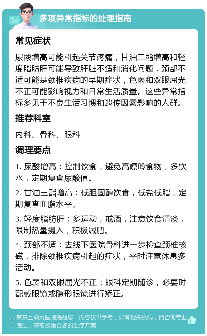 多项异常指标的处理指南 常见症状 尿酸增高可能引起关节疼痛，甘油三酯增高和轻度脂肪肝可能导致肝脏不适和消化问题，颈部不适可能是颈椎疾病的早期症状，色弱和双眼屈光不正可能影响视力和日常生活质量。这些异常指标多见于不良生活习惯和遗传因素影响的人群。 推荐科室 内科、骨科、眼科 调理要点 1. 尿酸增高：控制饮食，避免高嘌呤食物，多饮水，定期复查尿酸值。 2. 甘油三酯增高：低胆固醇饮食，低盐低脂，定期复查血脂水平。 3. 轻度脂肪肝：多运动，戒酒，注意饮食清淡，限制热量摄入，积极减肥。 4. 颈部不适：去线下医院骨科进一步检查颈椎核磁，排除颈椎疾病引起的症状，平时注意休息多活动。 5. 色弱和双眼屈光不正：眼科定期随诊，必要时配戴眼镜或隐形眼镜进行矫正。