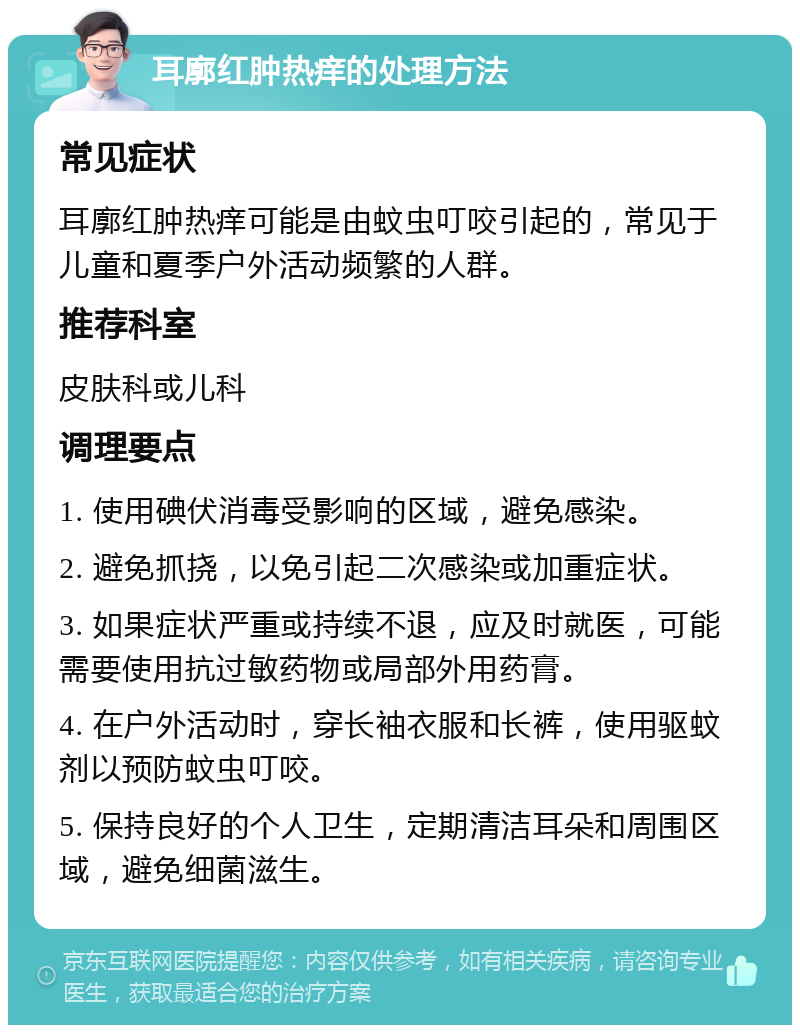 耳廓红肿热痒的处理方法 常见症状 耳廓红肿热痒可能是由蚊虫叮咬引起的，常见于儿童和夏季户外活动频繁的人群。 推荐科室 皮肤科或儿科 调理要点 1. 使用碘伏消毒受影响的区域，避免感染。 2. 避免抓挠，以免引起二次感染或加重症状。 3. 如果症状严重或持续不退，应及时就医，可能需要使用抗过敏药物或局部外用药膏。 4. 在户外活动时，穿长袖衣服和长裤，使用驱蚊剂以预防蚊虫叮咬。 5. 保持良好的个人卫生，定期清洁耳朵和周围区域，避免细菌滋生。