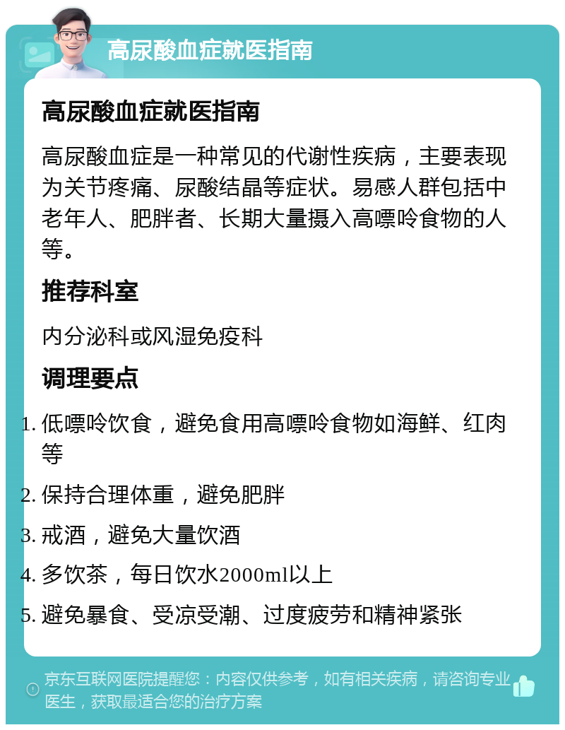 高尿酸血症就医指南 高尿酸血症就医指南 高尿酸血症是一种常见的代谢性疾病，主要表现为关节疼痛、尿酸结晶等症状。易感人群包括中老年人、肥胖者、长期大量摄入高嘌呤食物的人等。 推荐科室 内分泌科或风湿免疫科 调理要点 低嘌呤饮食，避免食用高嘌呤食物如海鲜、红肉等 保持合理体重，避免肥胖 戒酒，避免大量饮酒 多饮茶，每日饮水2000ml以上 避免暴食、受凉受潮、过度疲劳和精神紧张