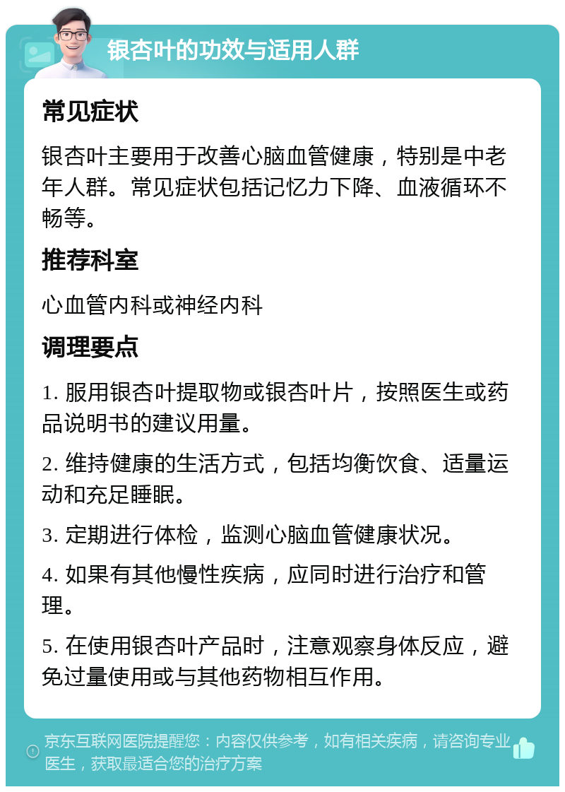 银杏叶的功效与适用人群 常见症状 银杏叶主要用于改善心脑血管健康，特别是中老年人群。常见症状包括记忆力下降、血液循环不畅等。 推荐科室 心血管内科或神经内科 调理要点 1. 服用银杏叶提取物或银杏叶片，按照医生或药品说明书的建议用量。 2. 维持健康的生活方式，包括均衡饮食、适量运动和充足睡眠。 3. 定期进行体检，监测心脑血管健康状况。 4. 如果有其他慢性疾病，应同时进行治疗和管理。 5. 在使用银杏叶产品时，注意观察身体反应，避免过量使用或与其他药物相互作用。