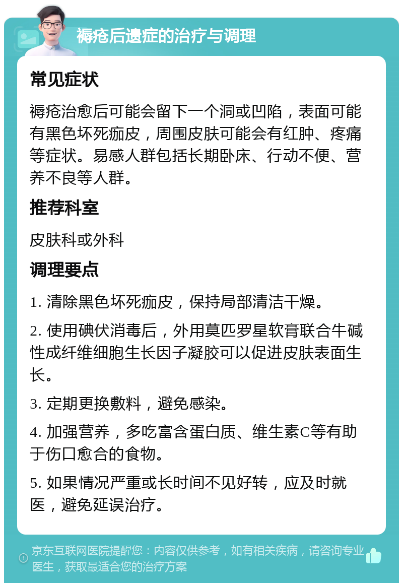 褥疮后遗症的治疗与调理 常见症状 褥疮治愈后可能会留下一个洞或凹陷，表面可能有黑色坏死痂皮，周围皮肤可能会有红肿、疼痛等症状。易感人群包括长期卧床、行动不便、营养不良等人群。 推荐科室 皮肤科或外科 调理要点 1. 清除黑色坏死痂皮，保持局部清洁干燥。 2. 使用碘伏消毒后，外用莫匹罗星软膏联合牛碱性成纤维细胞生长因子凝胶可以促进皮肤表面生长。 3. 定期更换敷料，避免感染。 4. 加强营养，多吃富含蛋白质、维生素C等有助于伤口愈合的食物。 5. 如果情况严重或长时间不见好转，应及时就医，避免延误治疗。