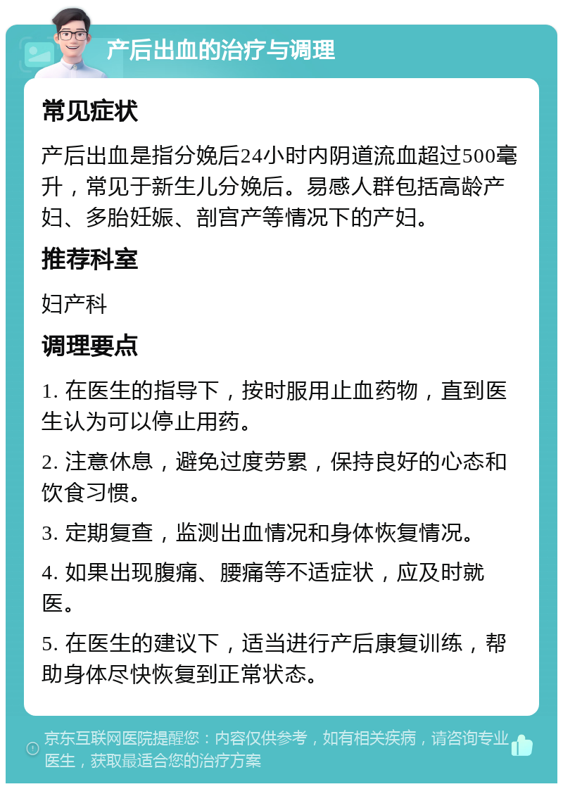 产后出血的治疗与调理 常见症状 产后出血是指分娩后24小时内阴道流血超过500毫升，常见于新生儿分娩后。易感人群包括高龄产妇、多胎妊娠、剖宫产等情况下的产妇。 推荐科室 妇产科 调理要点 1. 在医生的指导下，按时服用止血药物，直到医生认为可以停止用药。 2. 注意休息，避免过度劳累，保持良好的心态和饮食习惯。 3. 定期复查，监测出血情况和身体恢复情况。 4. 如果出现腹痛、腰痛等不适症状，应及时就医。 5. 在医生的建议下，适当进行产后康复训练，帮助身体尽快恢复到正常状态。