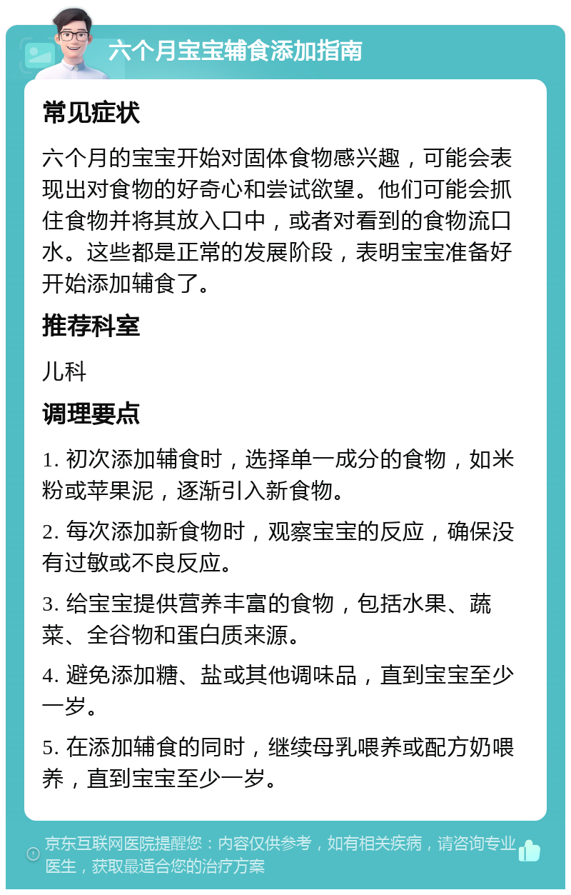 六个月宝宝辅食添加指南 常见症状 六个月的宝宝开始对固体食物感兴趣，可能会表现出对食物的好奇心和尝试欲望。他们可能会抓住食物并将其放入口中，或者对看到的食物流口水。这些都是正常的发展阶段，表明宝宝准备好开始添加辅食了。 推荐科室 儿科 调理要点 1. 初次添加辅食时，选择单一成分的食物，如米粉或苹果泥，逐渐引入新食物。 2. 每次添加新食物时，观察宝宝的反应，确保没有过敏或不良反应。 3. 给宝宝提供营养丰富的食物，包括水果、蔬菜、全谷物和蛋白质来源。 4. 避免添加糖、盐或其他调味品，直到宝宝至少一岁。 5. 在添加辅食的同时，继续母乳喂养或配方奶喂养，直到宝宝至少一岁。