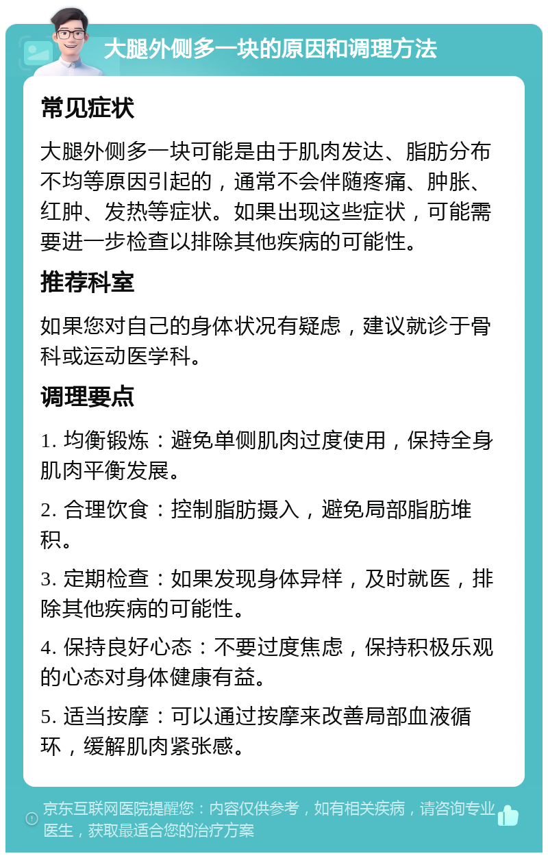 大腿外侧多一块的原因和调理方法 常见症状 大腿外侧多一块可能是由于肌肉发达、脂肪分布不均等原因引起的，通常不会伴随疼痛、肿胀、红肿、发热等症状。如果出现这些症状，可能需要进一步检查以排除其他疾病的可能性。 推荐科室 如果您对自己的身体状况有疑虑，建议就诊于骨科或运动医学科。 调理要点 1. 均衡锻炼：避免单侧肌肉过度使用，保持全身肌肉平衡发展。 2. 合理饮食：控制脂肪摄入，避免局部脂肪堆积。 3. 定期检查：如果发现身体异样，及时就医，排除其他疾病的可能性。 4. 保持良好心态：不要过度焦虑，保持积极乐观的心态对身体健康有益。 5. 适当按摩：可以通过按摩来改善局部血液循环，缓解肌肉紧张感。