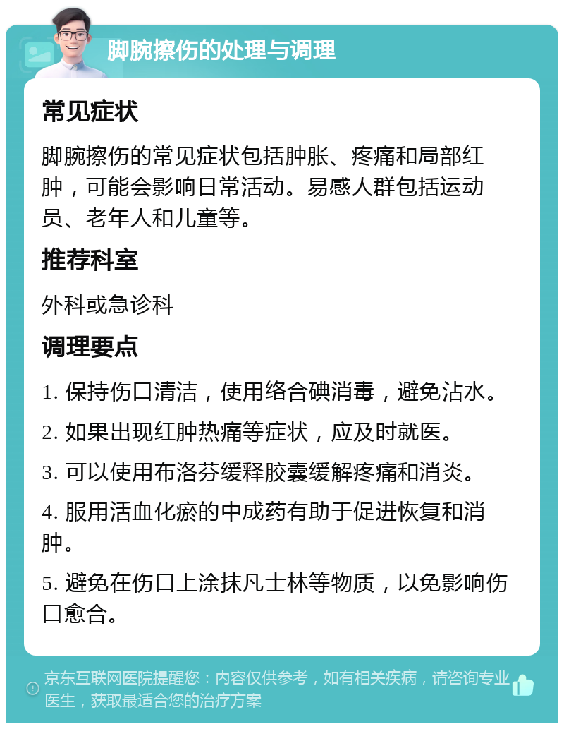 脚腕擦伤的处理与调理 常见症状 脚腕擦伤的常见症状包括肿胀、疼痛和局部红肿，可能会影响日常活动。易感人群包括运动员、老年人和儿童等。 推荐科室 外科或急诊科 调理要点 1. 保持伤口清洁，使用络合碘消毒，避免沾水。 2. 如果出现红肿热痛等症状，应及时就医。 3. 可以使用布洛芬缓释胶囊缓解疼痛和消炎。 4. 服用活血化瘀的中成药有助于促进恢复和消肿。 5. 避免在伤口上涂抹凡士林等物质，以免影响伤口愈合。