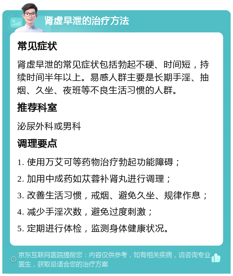 肾虚早泄的治疗方法 常见症状 肾虚早泄的常见症状包括勃起不硬、时间短，持续时间半年以上。易感人群主要是长期手淫、抽烟、久坐、夜班等不良生活习惯的人群。 推荐科室 泌尿外科或男科 调理要点 1. 使用万艾可等药物治疗勃起功能障碍； 2. 加用中成药如苁蓉补肾丸进行调理； 3. 改善生活习惯，戒烟、避免久坐、规律作息； 4. 减少手淫次数，避免过度刺激； 5. 定期进行体检，监测身体健康状况。