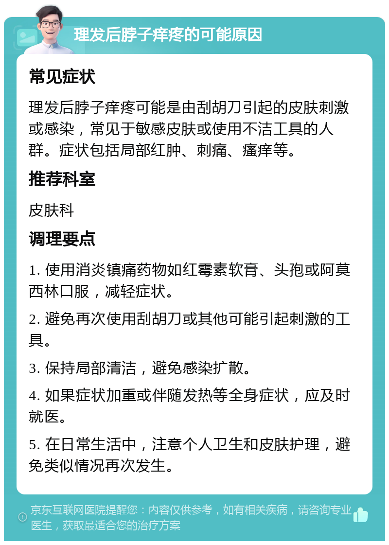 理发后脖子痒疼的可能原因 常见症状 理发后脖子痒疼可能是由刮胡刀引起的皮肤刺激或感染，常见于敏感皮肤或使用不洁工具的人群。症状包括局部红肿、刺痛、瘙痒等。 推荐科室 皮肤科 调理要点 1. 使用消炎镇痛药物如红霉素软膏、头孢或阿莫西林口服，减轻症状。 2. 避免再次使用刮胡刀或其他可能引起刺激的工具。 3. 保持局部清洁，避免感染扩散。 4. 如果症状加重或伴随发热等全身症状，应及时就医。 5. 在日常生活中，注意个人卫生和皮肤护理，避免类似情况再次发生。