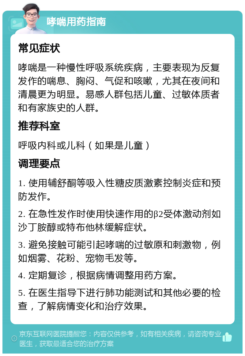 哮喘用药指南 常见症状 哮喘是一种慢性呼吸系统疾病，主要表现为反复发作的喘息、胸闷、气促和咳嗽，尤其在夜间和清晨更为明显。易感人群包括儿童、过敏体质者和有家族史的人群。 推荐科室 呼吸内科或儿科（如果是儿童） 调理要点 1. 使用辅舒酮等吸入性糖皮质激素控制炎症和预防发作。 2. 在急性发作时使用快速作用的β2受体激动剂如沙丁胺醇或特布他林缓解症状。 3. 避免接触可能引起哮喘的过敏原和刺激物，例如烟雾、花粉、宠物毛发等。 4. 定期复诊，根据病情调整用药方案。 5. 在医生指导下进行肺功能测试和其他必要的检查，了解病情变化和治疗效果。