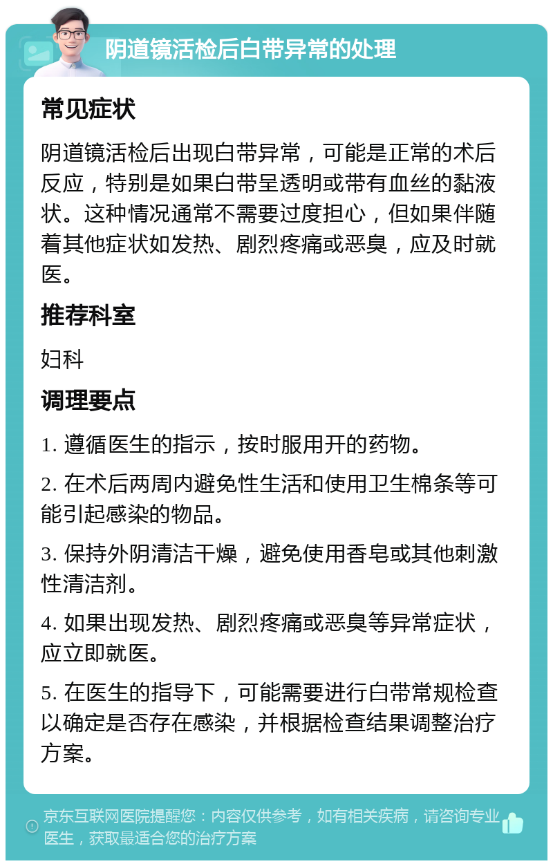 阴道镜活检后白带异常的处理 常见症状 阴道镜活检后出现白带异常，可能是正常的术后反应，特别是如果白带呈透明或带有血丝的黏液状。这种情况通常不需要过度担心，但如果伴随着其他症状如发热、剧烈疼痛或恶臭，应及时就医。 推荐科室 妇科 调理要点 1. 遵循医生的指示，按时服用开的药物。 2. 在术后两周内避免性生活和使用卫生棉条等可能引起感染的物品。 3. 保持外阴清洁干燥，避免使用香皂或其他刺激性清洁剂。 4. 如果出现发热、剧烈疼痛或恶臭等异常症状，应立即就医。 5. 在医生的指导下，可能需要进行白带常规检查以确定是否存在感染，并根据检查结果调整治疗方案。