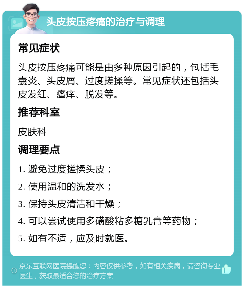 头皮按压疼痛的治疗与调理 常见症状 头皮按压疼痛可能是由多种原因引起的，包括毛囊炎、头皮屑、过度搓揉等。常见症状还包括头皮发红、瘙痒、脱发等。 推荐科室 皮肤科 调理要点 1. 避免过度搓揉头皮； 2. 使用温和的洗发水； 3. 保持头皮清洁和干燥； 4. 可以尝试使用多磺酸粘多糖乳膏等药物； 5. 如有不适，应及时就医。