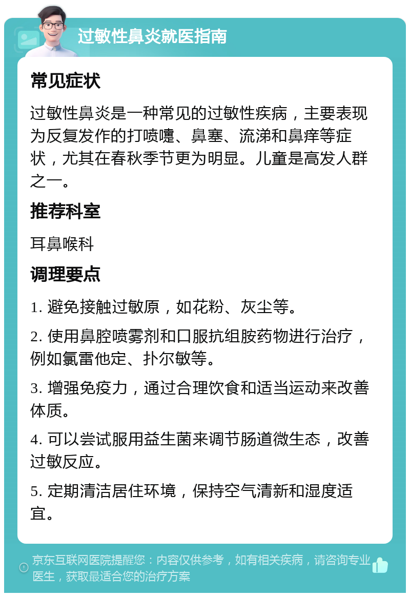 过敏性鼻炎就医指南 常见症状 过敏性鼻炎是一种常见的过敏性疾病，主要表现为反复发作的打喷嚏、鼻塞、流涕和鼻痒等症状，尤其在春秋季节更为明显。儿童是高发人群之一。 推荐科室 耳鼻喉科 调理要点 1. 避免接触过敏原，如花粉、灰尘等。 2. 使用鼻腔喷雾剂和口服抗组胺药物进行治疗，例如氯雷他定、扑尔敏等。 3. 增强免疫力，通过合理饮食和适当运动来改善体质。 4. 可以尝试服用益生菌来调节肠道微生态，改善过敏反应。 5. 定期清洁居住环境，保持空气清新和湿度适宜。