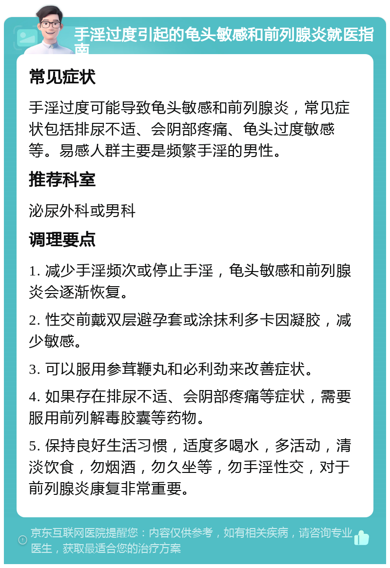 手淫过度引起的龟头敏感和前列腺炎就医指南 常见症状 手淫过度可能导致龟头敏感和前列腺炎，常见症状包括排尿不适、会阴部疼痛、龟头过度敏感等。易感人群主要是频繁手淫的男性。 推荐科室 泌尿外科或男科 调理要点 1. 减少手淫频次或停止手淫，龟头敏感和前列腺炎会逐渐恢复。 2. 性交前戴双层避孕套或涂抹利多卡因凝胶，减少敏感。 3. 可以服用参茸鞭丸和必利劲来改善症状。 4. 如果存在排尿不适、会阴部疼痛等症状，需要服用前列解毒胶囊等药物。 5. 保持良好生活习惯，适度多喝水，多活动，清淡饮食，勿烟酒，勿久坐等，勿手淫性交，对于前列腺炎康复非常重要。