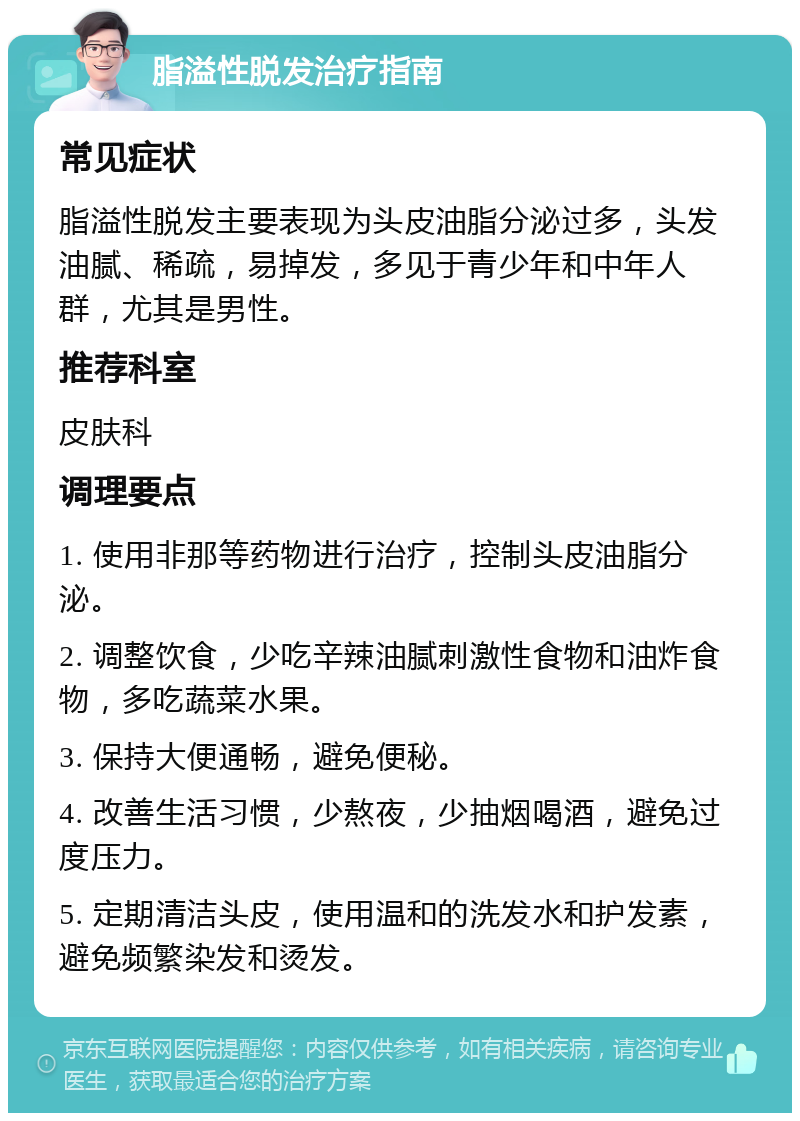 脂溢性脱发治疗指南 常见症状 脂溢性脱发主要表现为头皮油脂分泌过多，头发油腻、稀疏，易掉发，多见于青少年和中年人群，尤其是男性。 推荐科室 皮肤科 调理要点 1. 使用非那等药物进行治疗，控制头皮油脂分泌。 2. 调整饮食，少吃辛辣油腻刺激性食物和油炸食物，多吃蔬菜水果。 3. 保持大便通畅，避免便秘。 4. 改善生活习惯，少熬夜，少抽烟喝酒，避免过度压力。 5. 定期清洁头皮，使用温和的洗发水和护发素，避免频繁染发和烫发。